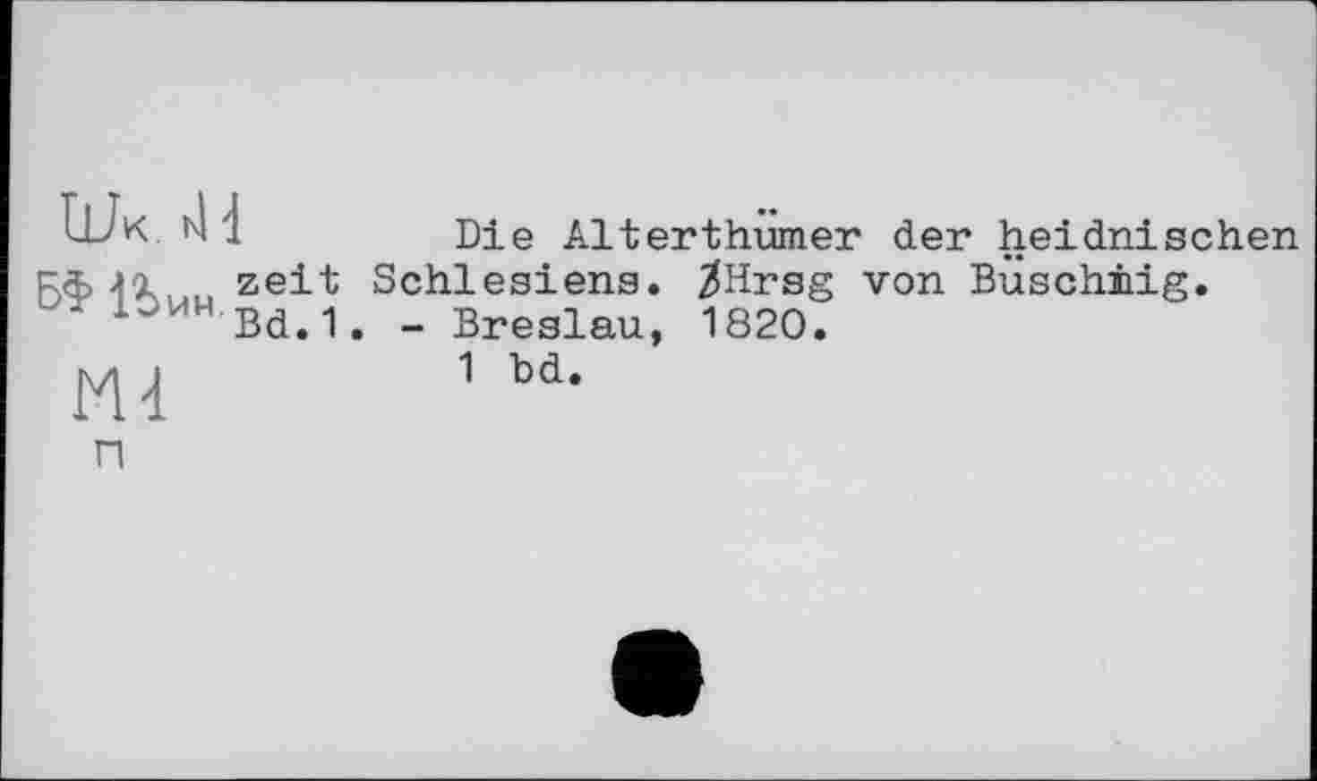 ﻿Wk . Л
DÛ* I
Md
Die Alterthumer der heidnischen Schlesiens. ^Hrsg von Buschiiig.
- Breslau, 1820.
1 bd.